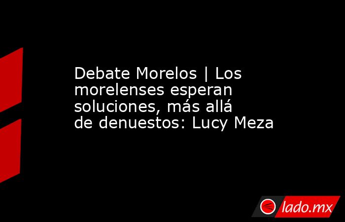 Debate Morelos | Los morelenses esperan soluciones, más allá de denuestos: Lucy Meza. Noticias en tiempo real