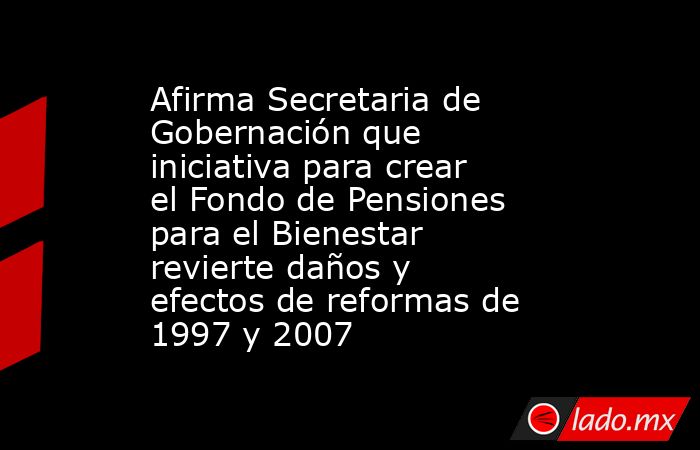 Afirma Secretaria de Gobernación que iniciativa para crear el Fondo de Pensiones para el Bienestar revierte daños y efectos de reformas de 1997 y 2007. Noticias en tiempo real