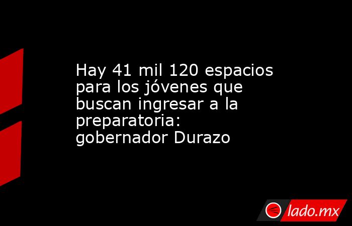 Hay 41 mil 120 espacios para los jóvenes que buscan ingresar a la preparatoria: gobernador Durazo. Noticias en tiempo real