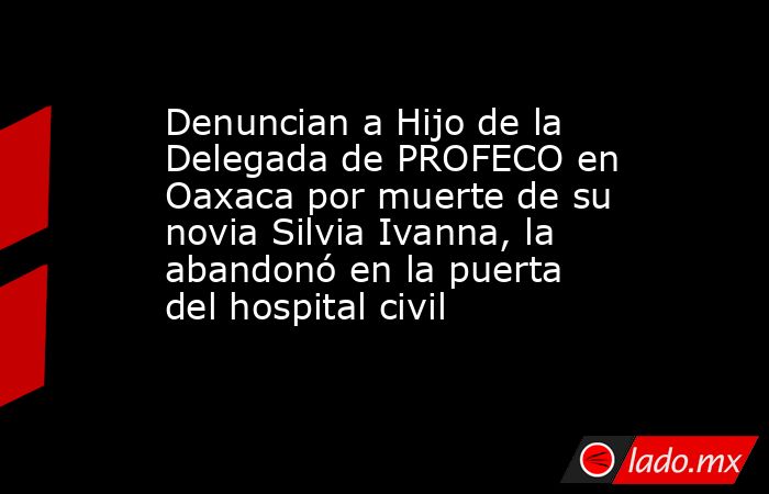 Denuncian a Hijo de la Delegada de PROFECO en Oaxaca por muerte de su novia Silvia Ivanna, la abandonó en la puerta del hospital civil. Noticias en tiempo real