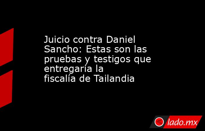 Juicio contra Daniel Sancho: Estas son las pruebas y testigos que entregaría la fiscalía de Tailandia . Noticias en tiempo real