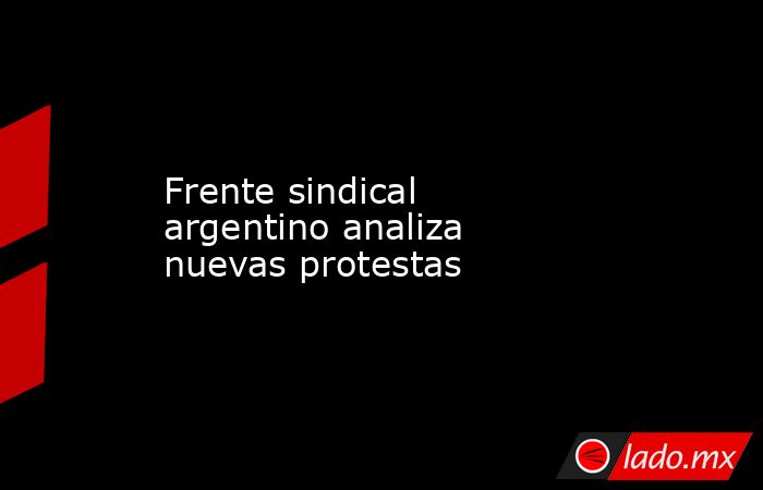 Frente sindical argentino analiza nuevas protestas. Noticias en tiempo real