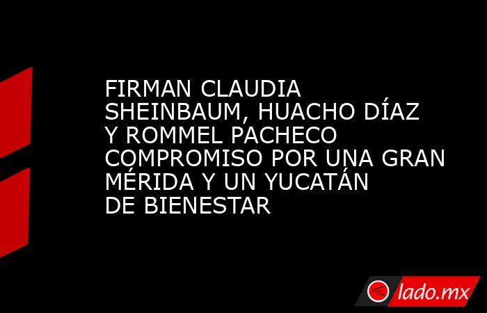 FIRMAN CLAUDIA SHEINBAUM, HUACHO DÍAZ Y ROMMEL PACHECO COMPROMISO POR UNA GRAN MÉRIDA Y UN YUCATÁN DE BIENESTAR. Noticias en tiempo real