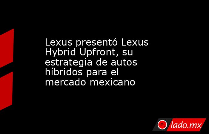 Lexus presentó Lexus Hybrid Upfront, su estrategia de autos híbridos para el mercado mexicano. Noticias en tiempo real