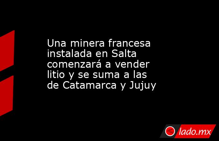 Una minera francesa instalada en Salta comenzará a vender litio y se suma a las de Catamarca y Jujuy. Noticias en tiempo real