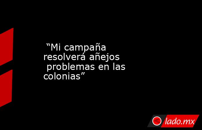  “Mi campaña resolverá añejos  problemas en las colonias”. Noticias en tiempo real