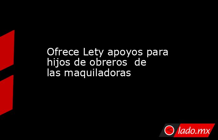 Ofrece Lety apoyos para hijos de obreros  de las maquiladoras. Noticias en tiempo real