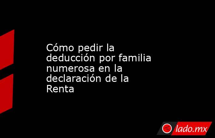 Cómo pedir la deducción por familia numerosa en la declaración de la Renta. Noticias en tiempo real