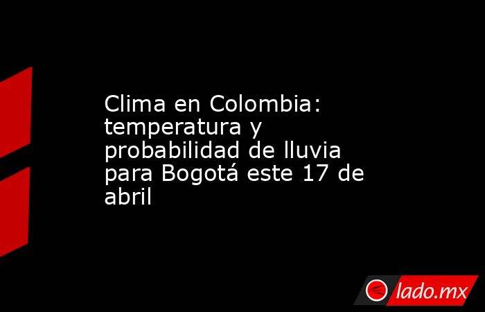 Clima en Colombia: temperatura y probabilidad de lluvia para Bogotá este 17 de abril. Noticias en tiempo real