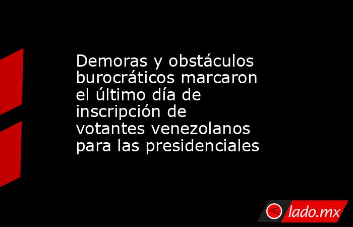 Demoras y obstáculos burocráticos marcaron el último día de inscripción de votantes venezolanos para las presidenciales. Noticias en tiempo real