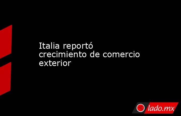 Italia reportó crecimiento de comercio exterior. Noticias en tiempo real