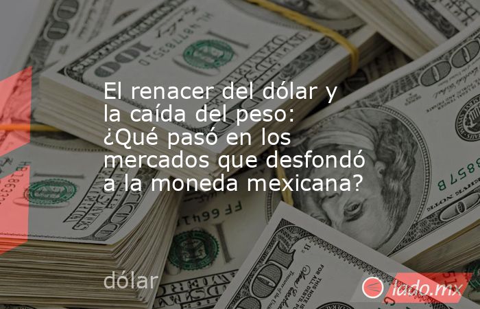 El renacer del dólar y la caída del peso: ¿Qué pasó en los mercados que desfondó a la moneda mexicana?. Noticias en tiempo real