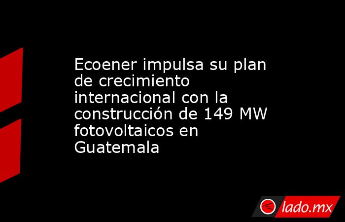 Ecoener impulsa su plan de crecimiento internacional con la construcción de 149 MW fotovoltaicos en Guatemala. Noticias en tiempo real