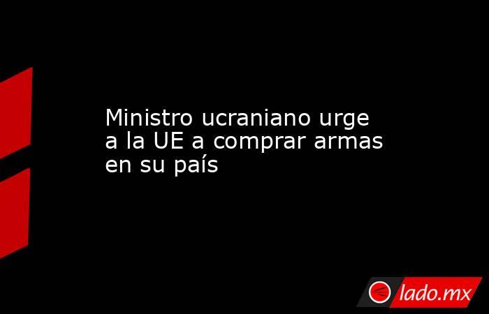 Ministro ucraniano urge a la UE a comprar armas en su país. Noticias en tiempo real