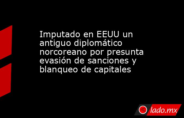 Imputado en EEUU un antiguo diplomático norcoreano por presunta evasión de sanciones y blanqueo de capitales. Noticias en tiempo real