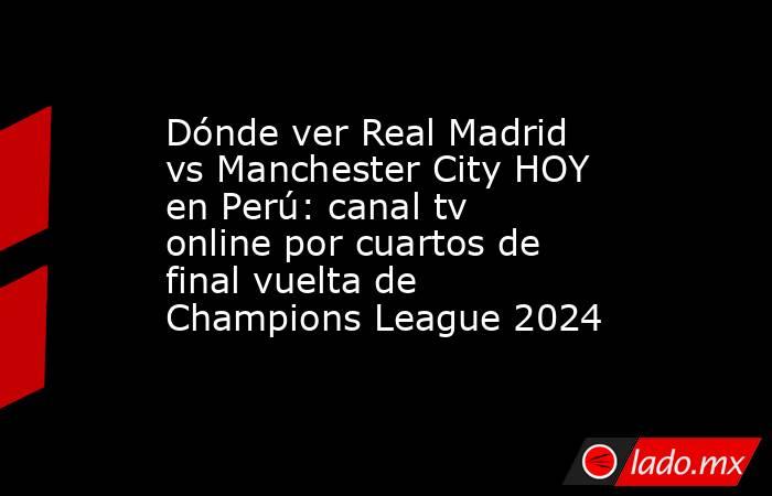 Dónde ver Real Madrid vs Manchester City HOY en Perú: canal tv online por cuartos de final vuelta de Champions League 2024. Noticias en tiempo real