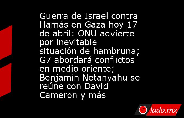 Guerra de Israel contra Hamás en Gaza hoy 17 de abril: ONU advierte por inevitable situación de hambruna; G7 abordará conflictos en medio oriente; Benjamín Netanyahu se reúne con David Cameron y más. Noticias en tiempo real