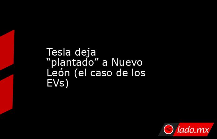 Tesla deja “plantado” a Nuevo León (el caso de los EVs). Noticias en tiempo real