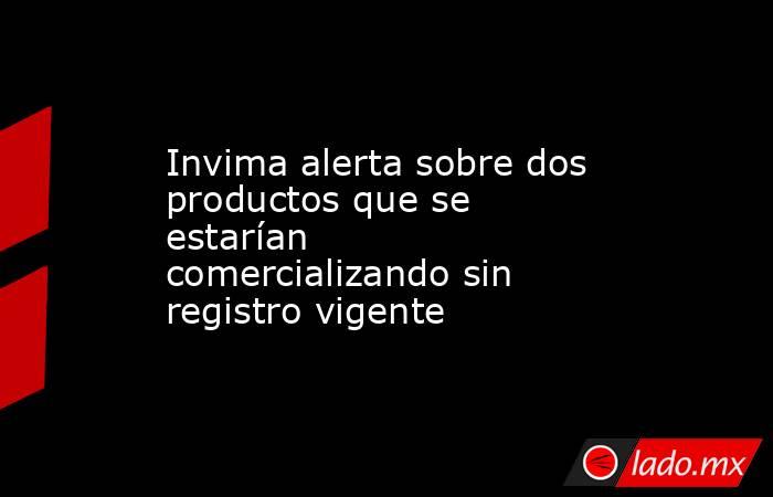 Invima alerta sobre dos productos que se estarían comercializando sin registro vigente. Noticias en tiempo real