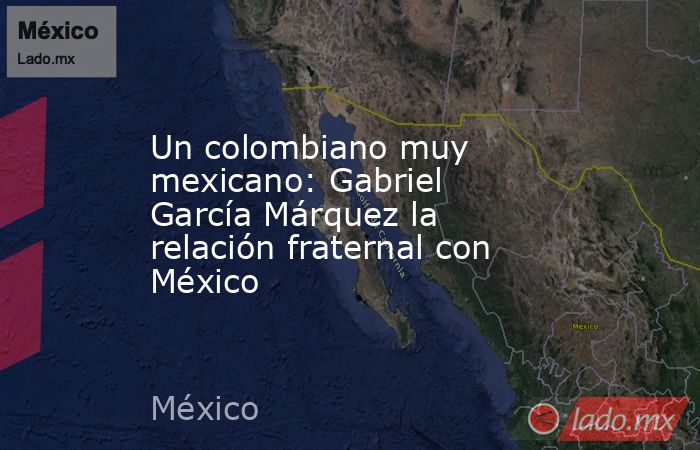 Un colombiano muy mexicano: Gabriel García Márquez la relación fraternal con México. Noticias en tiempo real