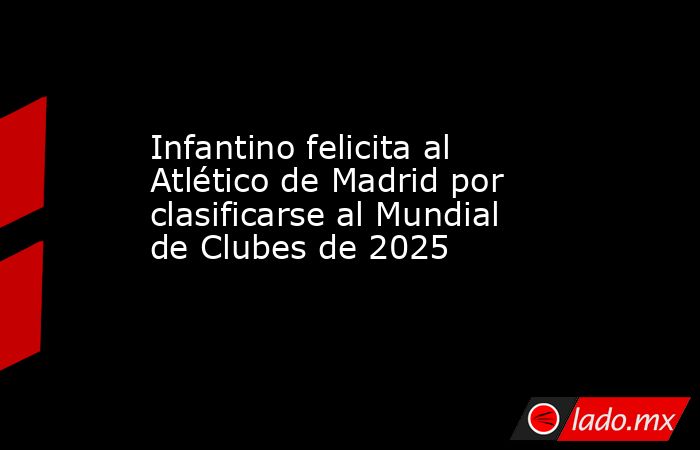 Infantino felicita al Atlético de Madrid por clasificarse al Mundial de Clubes de 2025. Noticias en tiempo real