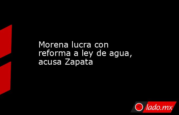 Morena lucra con reforma a ley de agua, acusa Zapata. Noticias en tiempo real