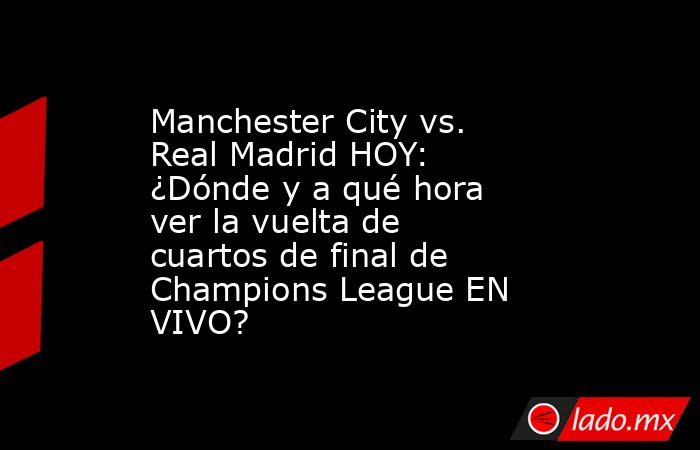 Manchester City vs. Real Madrid HOY: ¿Dónde y a qué hora ver la vuelta de cuartos de final de Champions League EN VIVO?. Noticias en tiempo real