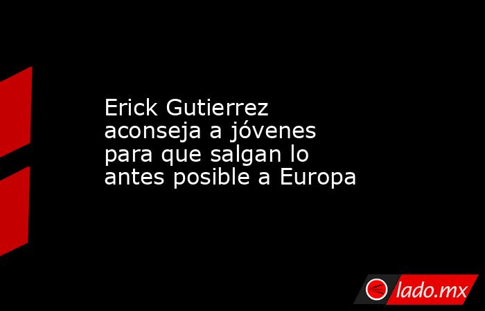 Erick Gutierrez aconseja a jóvenes para que salgan lo antes posible a Europa. Noticias en tiempo real