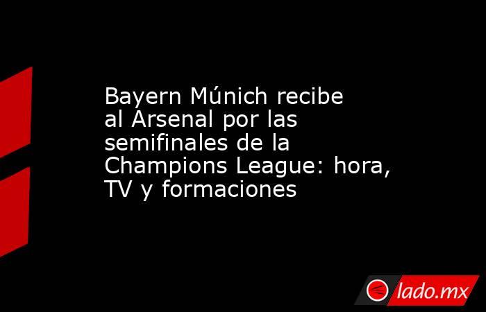 Bayern Múnich recibe al Arsenal por las semifinales de la Champions League: hora, TV y formaciones. Noticias en tiempo real