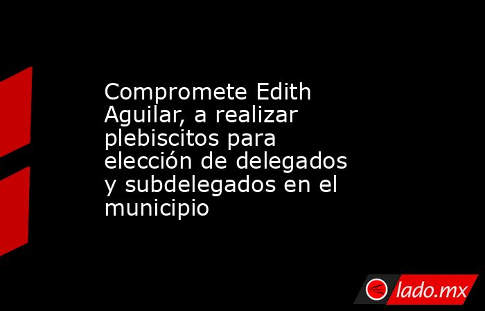 Compromete Edith Aguilar, a realizar plebiscitos para elección de delegados y subdelegados en el municipio. Noticias en tiempo real