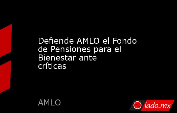 Defiende AMLO el Fondo de Pensiones para el Bienestar ante críticas. Noticias en tiempo real