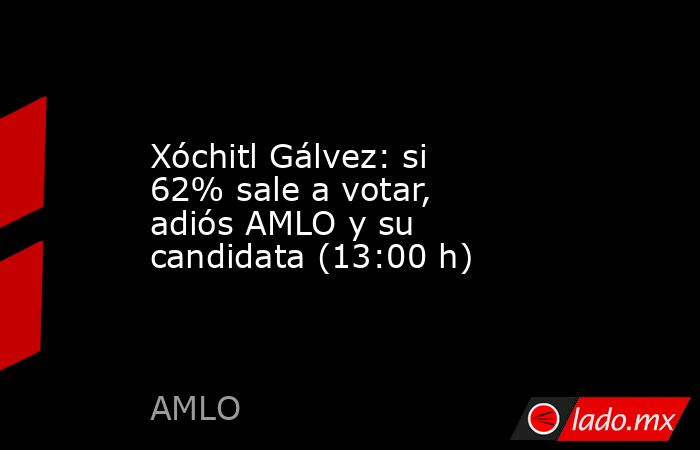 Xóchitl Gálvez: si 62% sale a votar, adiós AMLO y su candidata (13:00 h). Noticias en tiempo real