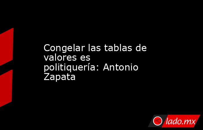 Congelar las tablas de valores es politiquería: Antonio Zapata. Noticias en tiempo real