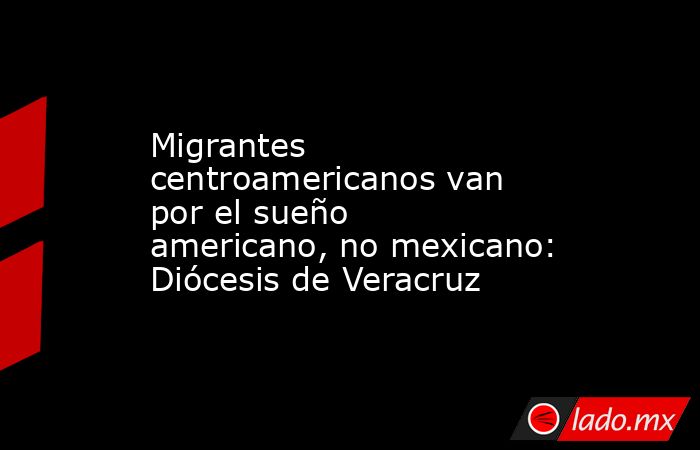Migrantes centroamericanos van por el sueño americano, no mexicano: Diócesis de Veracruz. Noticias en tiempo real