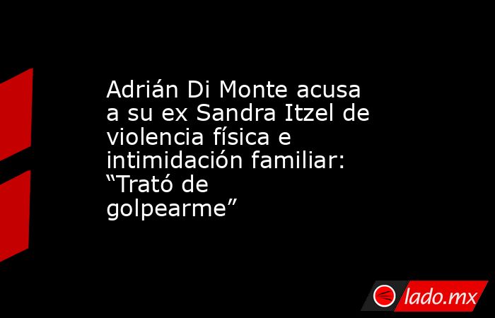 Adrián Di Monte acusa a su ex Sandra Itzel de violencia física e intimidación familiar: “Trató de golpearme”. Noticias en tiempo real