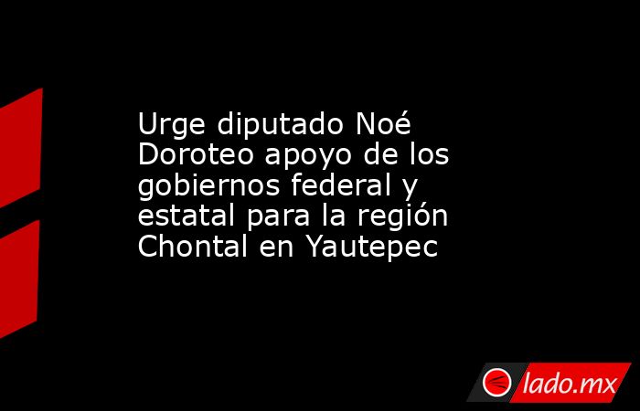 Urge diputado Noé Doroteo apoyo de los gobiernos federal y estatal para la región Chontal en Yautepec. Noticias en tiempo real