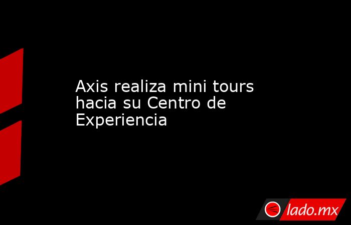 Axis realiza mini tours hacia su Centro de Experiencia. Noticias en tiempo real