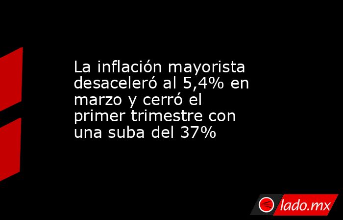 La inflación mayorista desaceleró al 5,4% en marzo y cerró el primer trimestre con una suba del 37%. Noticias en tiempo real