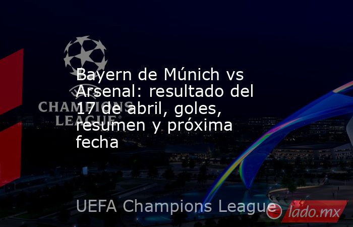 Bayern de Múnich vs Arsenal: resultado del 17 de abril, goles, resumen y próxima fecha. Noticias en tiempo real