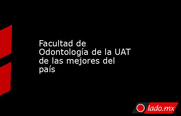 Facultad de Odontología de la UAT de las mejores del país. Noticias en tiempo real