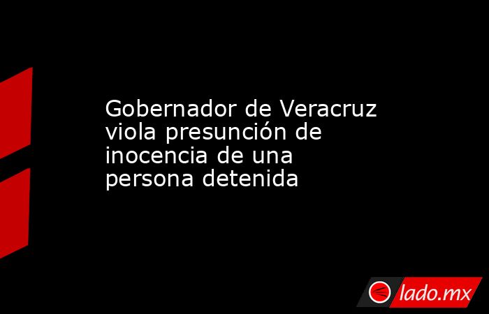 Gobernador de Veracruz viola presunción de inocencia de una persona detenida. Noticias en tiempo real