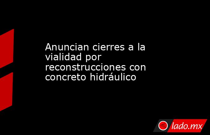 Anuncian cierres a la vialidad por reconstrucciones con concreto hidráulico. Noticias en tiempo real