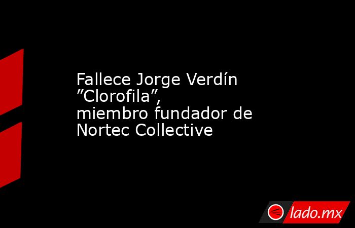 Fallece Jorge Verdín ”Clorofila”, miembro fundador de Nortec Collective. Noticias en tiempo real