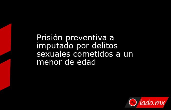 Prisión preventiva a imputado por delitos sexuales cometidos a un menor de edad. Noticias en tiempo real