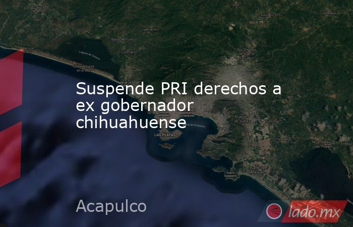Suspende PRI derechos a ex gobernador chihuahuense. Noticias en tiempo real