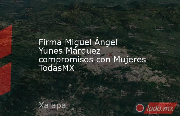 Firma Miguel Ángel Yunes Márquez compromisos con Mujeres TodasMX. Noticias en tiempo real