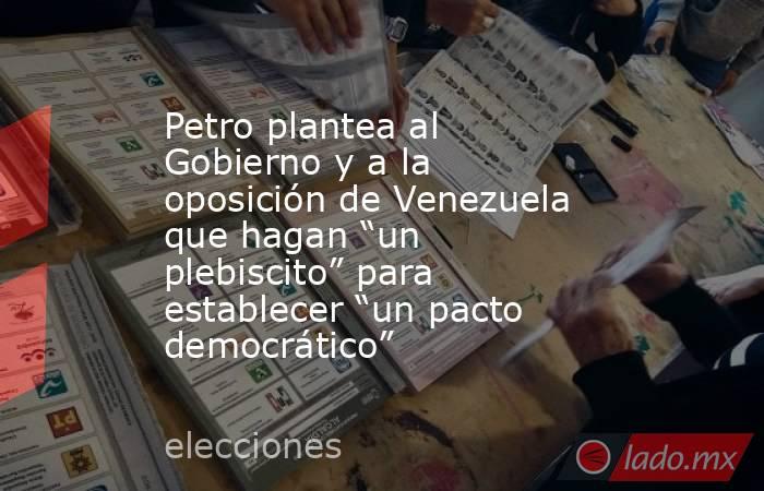 Petro plantea al Gobierno y a la oposición de Venezuela que hagan “un plebiscito” para establecer “un pacto democrático”. Noticias en tiempo real