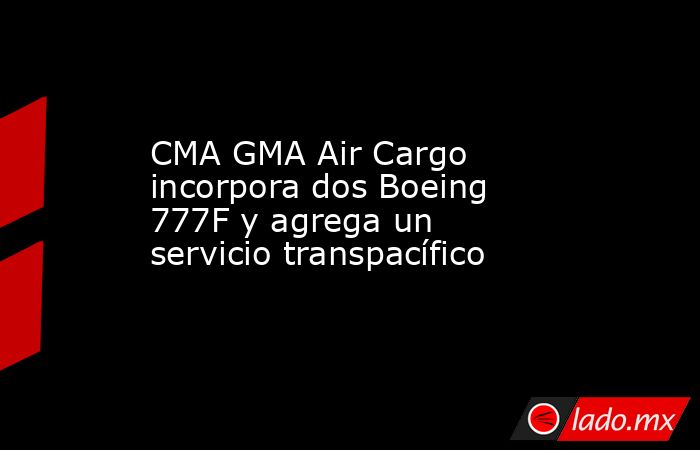 CMA GMA Air Cargo incorpora dos Boeing 777F y agrega un servicio transpacífico. Noticias en tiempo real