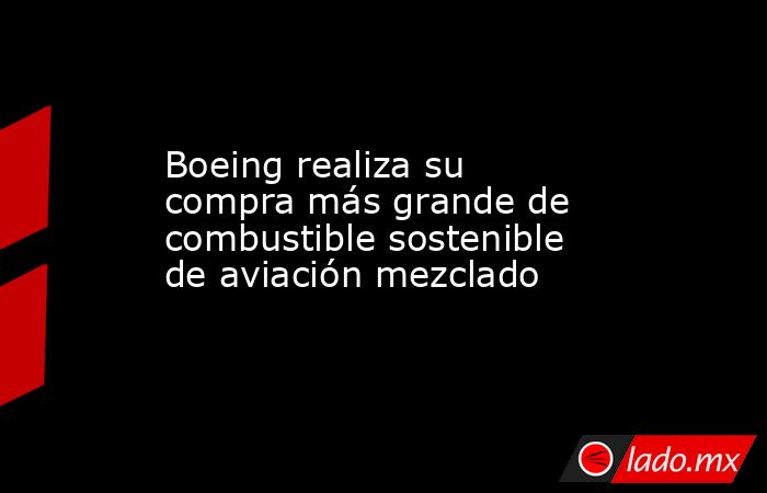 Boeing realiza su compra más grande de combustible sostenible de aviación mezclado. Noticias en tiempo real