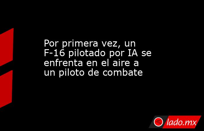 Por primera vez, un F-16 pilotado por IA se enfrenta en el aire a un piloto de combate. Noticias en tiempo real